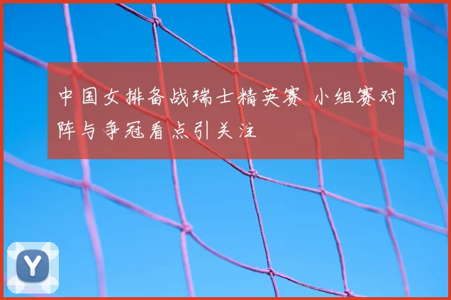 中国女排备战瑞士精英赛 小组赛对阵与争冠看点引关注