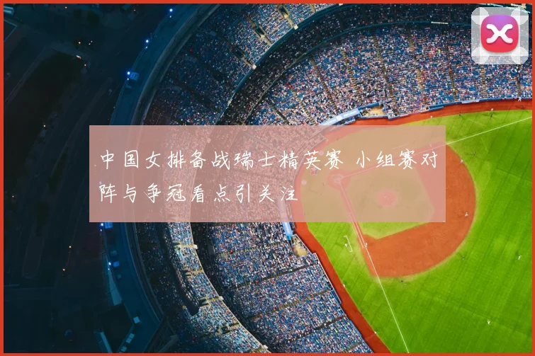 中国女排备战瑞士精英赛 小组赛对阵与争冠看点引关注
