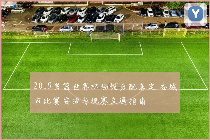 2019男篮世界杯场馆分配落定 各城市比赛安排与观赛交通指南
