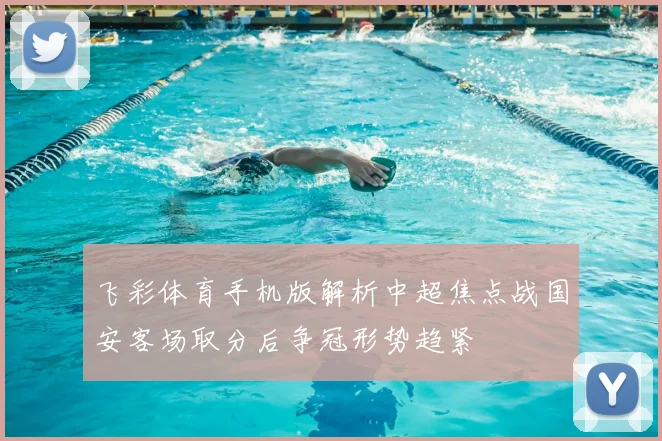 飞彩体育手机版解析中超焦点战国安客场取分后争冠形势趋紧