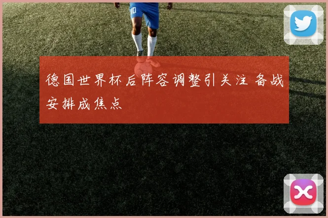 德国世界杯后阵容调整引关注 备战安排成焦点