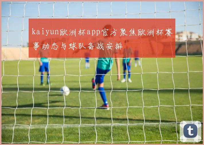 kaiyun欧洲杯app官方聚焦欧洲杯赛事动态与球队备战安排