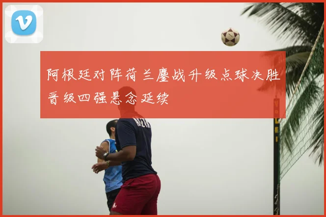 阿根廷对阵荷兰鏖战升级点球决胜晋级四强悬念延续